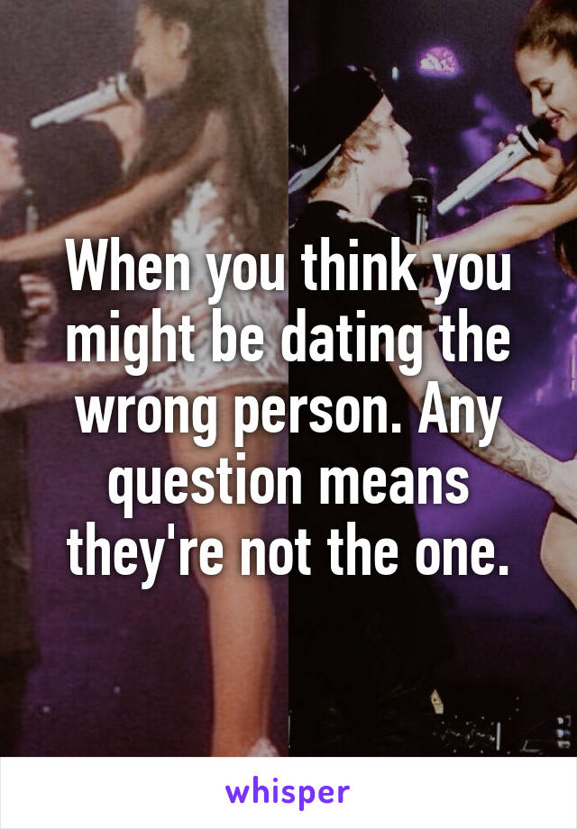 When you think you might be dating the wrong person. Any question means they're not the one.