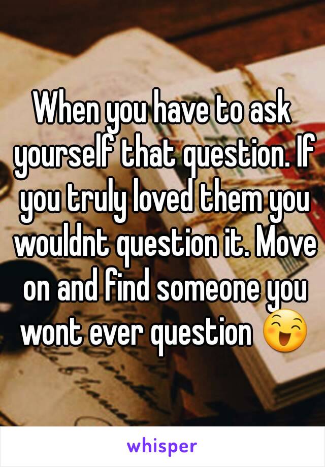 When you have to ask yourself that question. If you truly loved them you wouldnt question it. Move on and find someone you wont ever question 😄