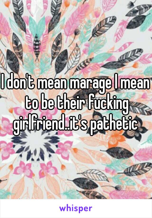 I don't mean marage I mean to be their fucking girlfriend..it's pathetic 