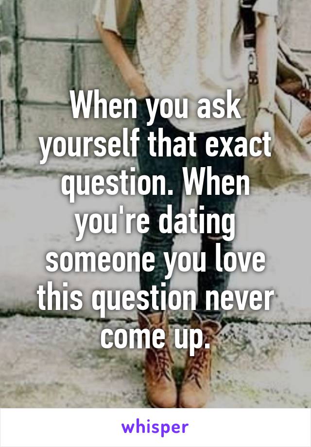 When you ask yourself that exact question. When you're dating someone you love this question never come up.