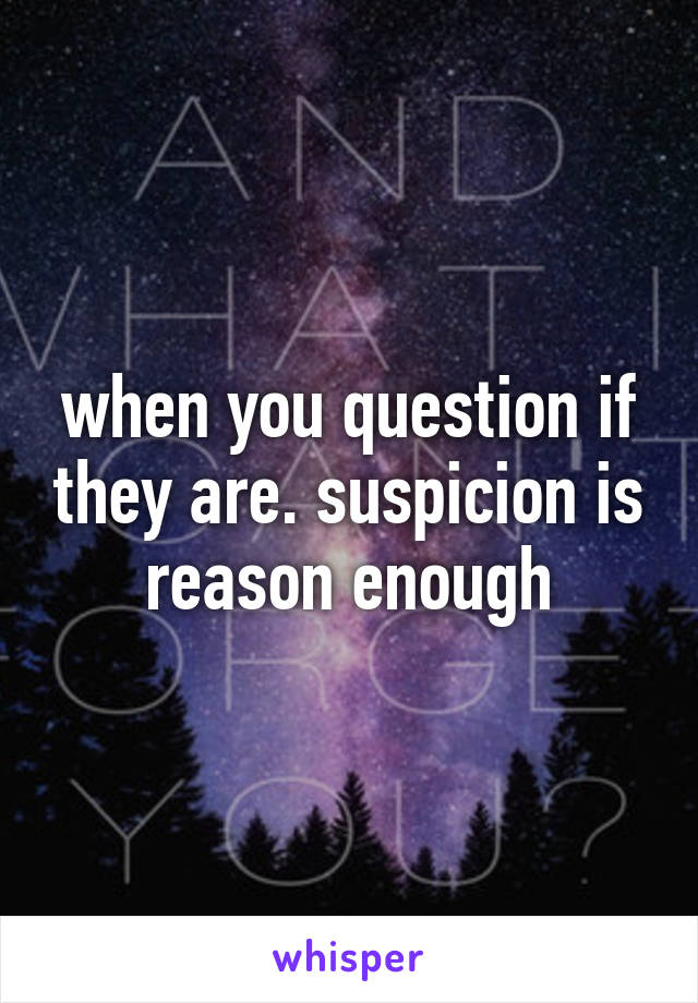 when you question if they are. suspicion is reason enough