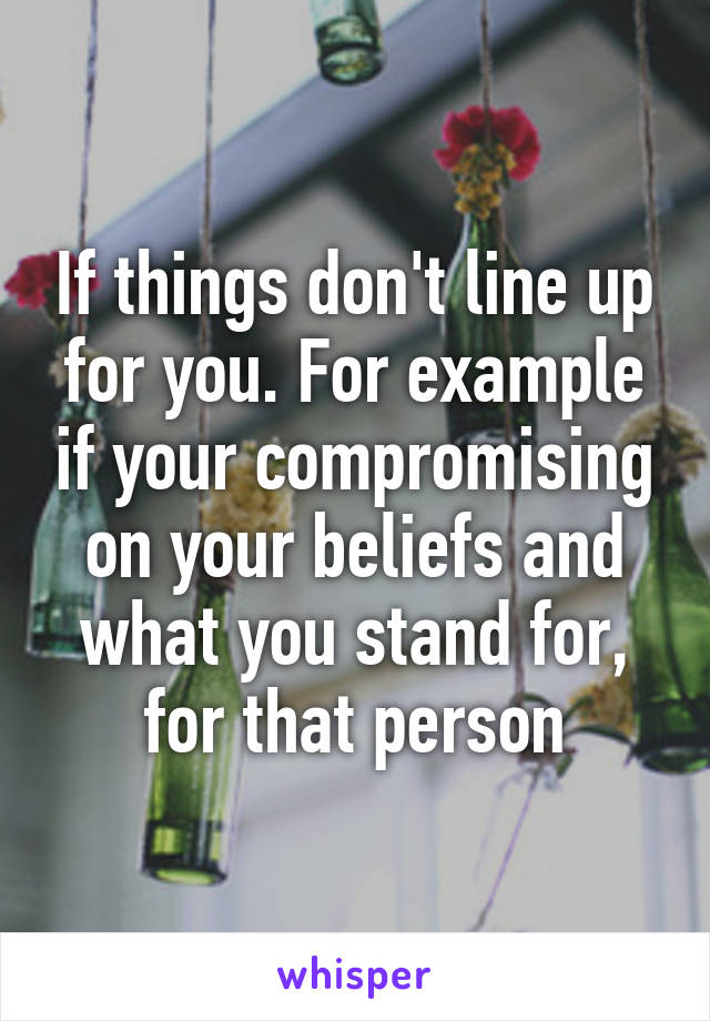 If things don't line up for you. For example if your compromising on your beliefs and what you stand for, for that person