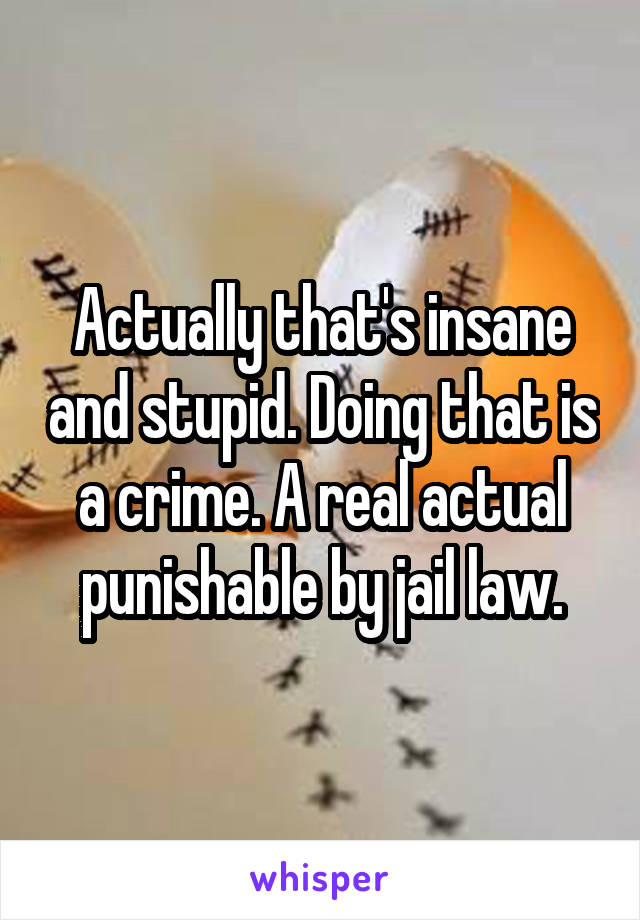 Actually that's insane and stupid. Doing that is a crime. A real actual punishable by jail law.