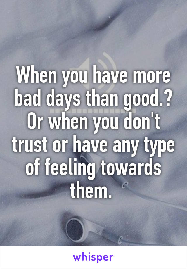 When you have more bad days than good.? Or when you don't trust or have any type of feeling towards them. 