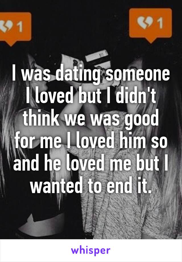 I was dating someone I loved but I didn't think we was good for me I loved him so and he loved me but I wanted to end it.