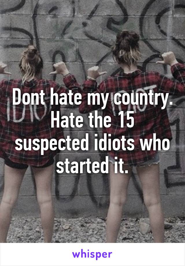 Dont hate my country. Hate the 15 suspected idiots who started it.