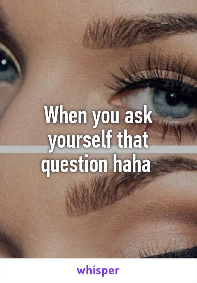 When you ask yourself that question haha 