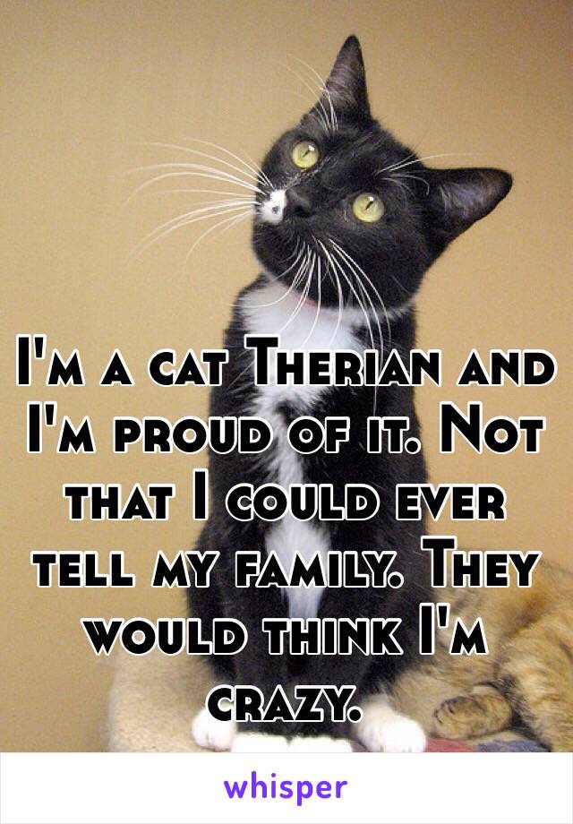 I'm a cat Therian and I'm proud of it. Not that I could ever tell my family. They would think I'm crazy.