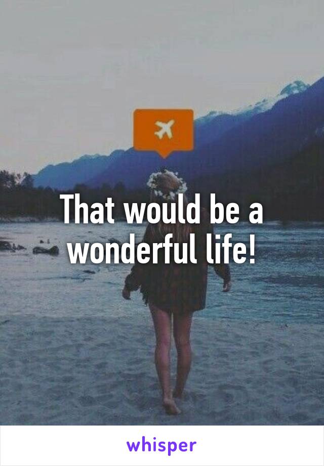 That would be a wonderful life!