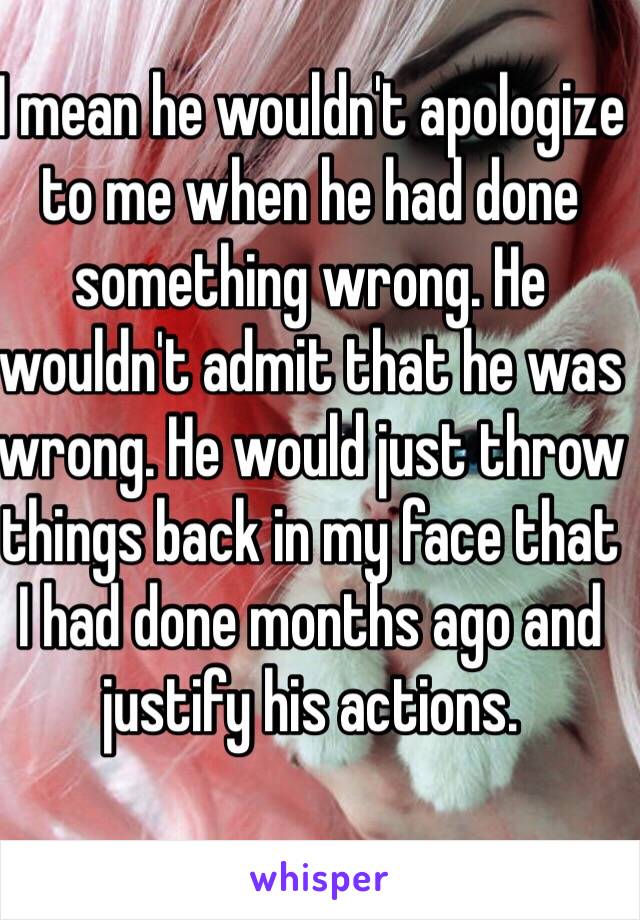 I mean he wouldn't apologize to me when he had done something wrong. He wouldn't admit that he was wrong. He would just throw things back in my face that I had done months ago and justify his actions. 