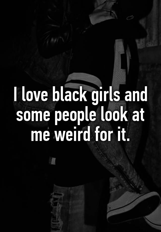 I Love Black Girls And Some People Look At Me Weird For It