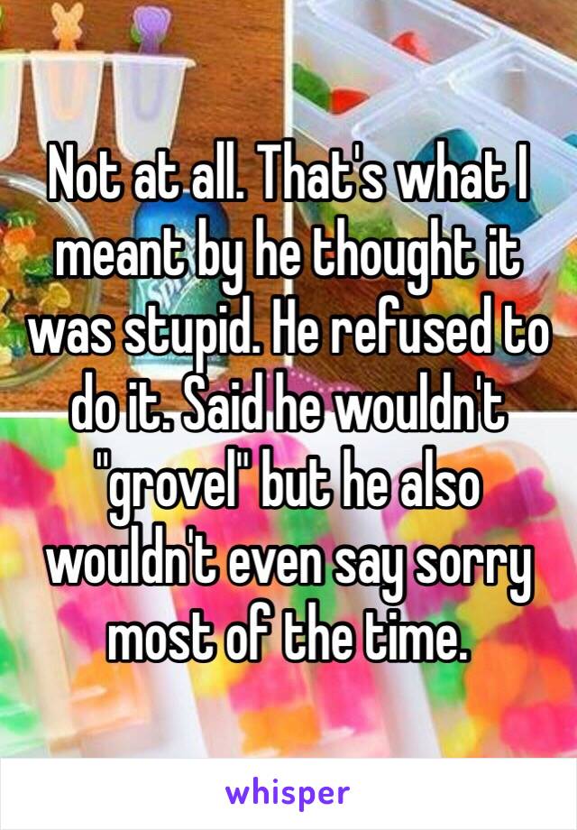 Not at all. That's what I meant by he thought it was stupid. He refused to do it. Said he wouldn't "grovel" but he also wouldn't even say sorry most of the time. 