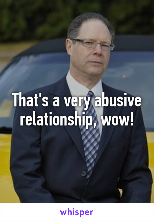 That's a very abusive relationship, wow!