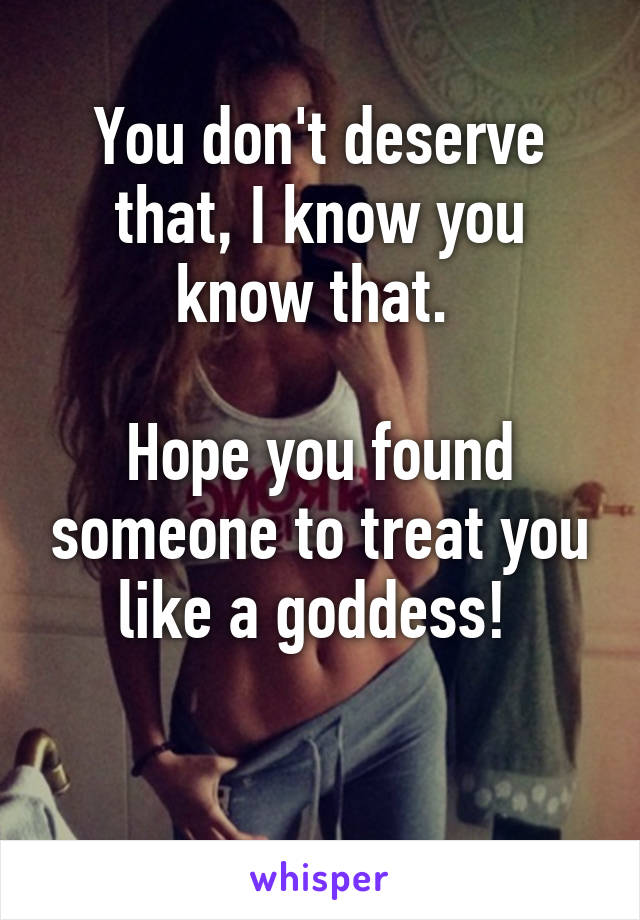 You don't deserve that, I know you know that. 

Hope you found someone to treat you like a goddess! 

