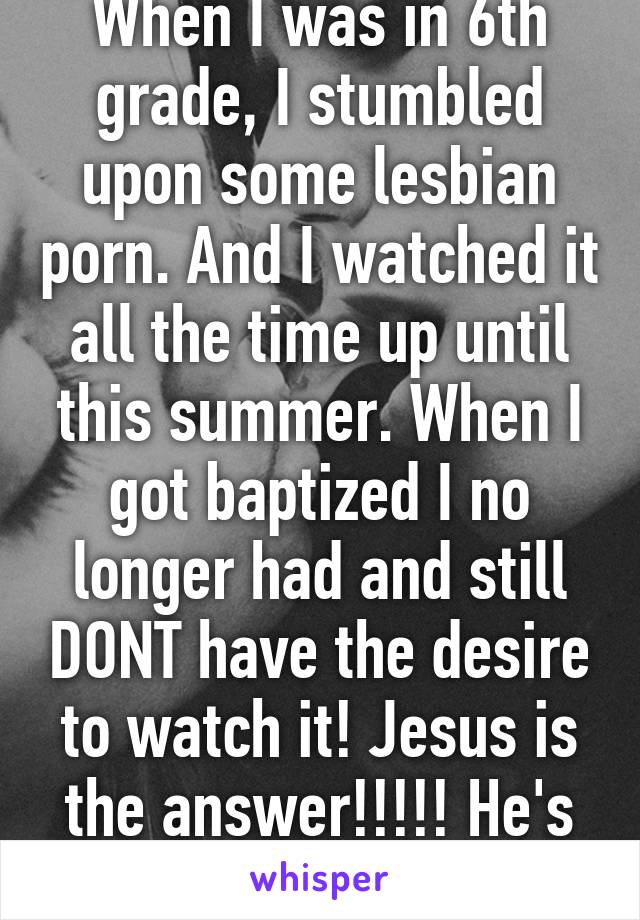 When I was in 6th grade, I stumbled upon some lesbian porn. And I watched it all the time up until this summer. When I got baptized I no longer had and still DONT have the desire to watch it! Jesus is the answer!!!!! He's all you need!