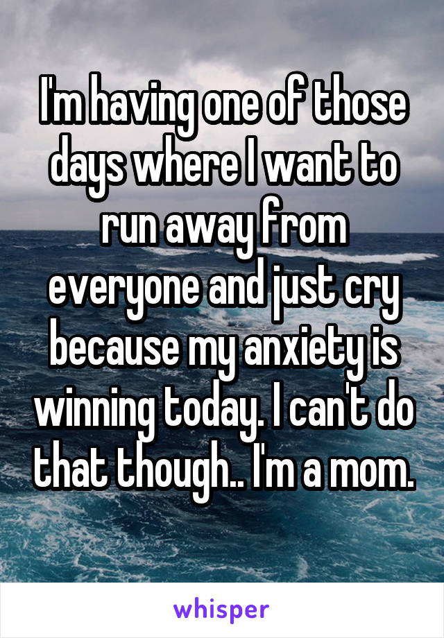 I'm having one of those days where I want to run away from everyone and just cry because my anxiety is winning today. I can't do that though.. I'm a mom. 