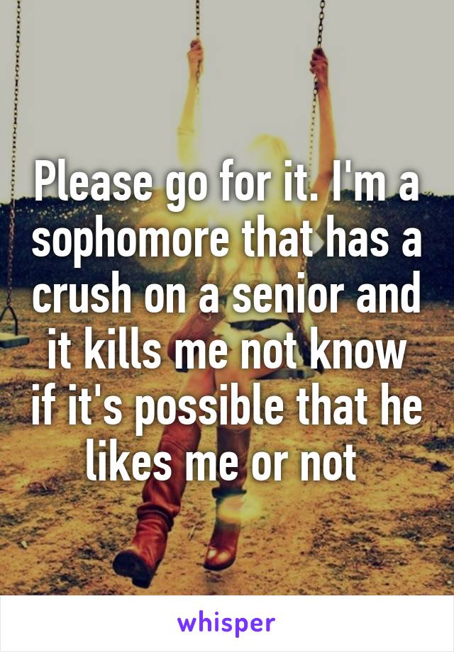 Please go for it. I'm a sophomore that has a crush on a senior and it kills me not know if it's possible that he likes me or not 