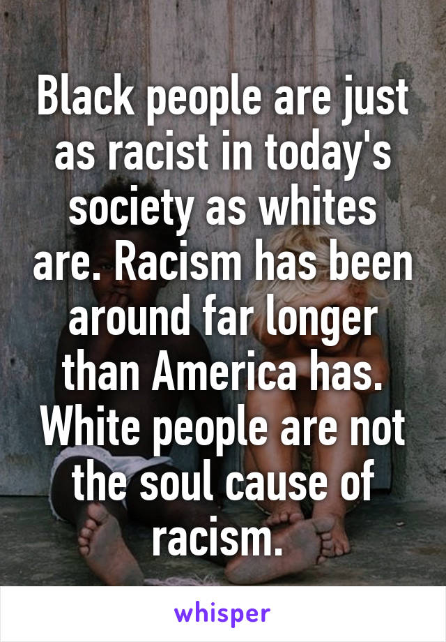 Black people are just as racist in today's society as whites are. Racism has been around far longer than America has. White people are not the soul cause of racism. 