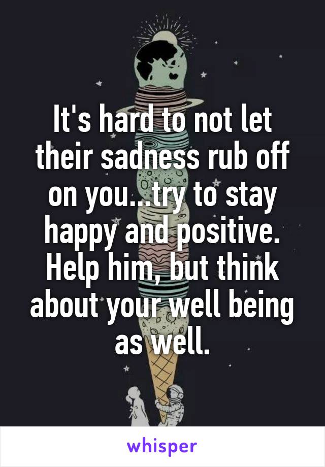 It's hard to not let their sadness rub off on you...try to stay happy and positive. Help him, but think about your well being as well.