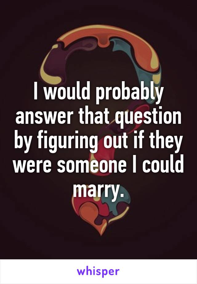 I would probably answer that question by figuring out if they were someone I could marry.