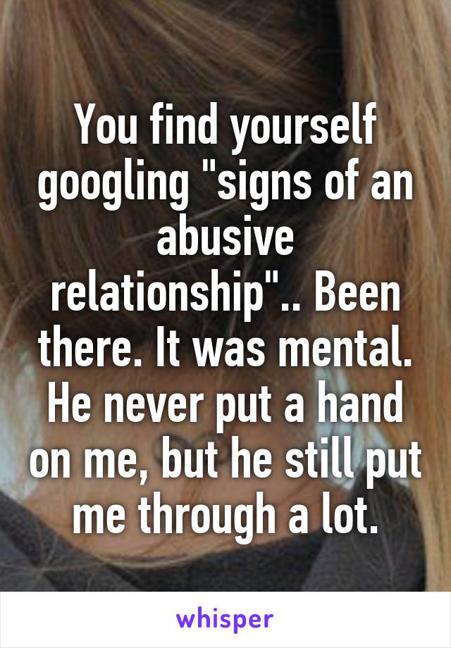 You find yourself googling "signs of an abusive relationship".. Been there. It was mental. He never put a hand on me, but he still put me through a lot.