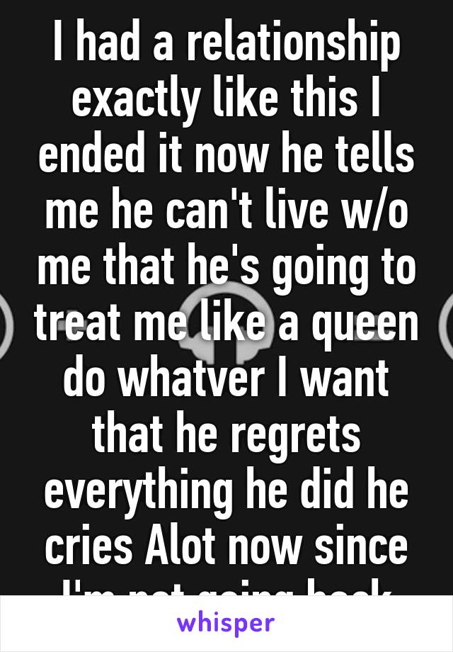 I had a relationship exactly like this I ended it now he tells me he can't live w/o me that he's going to treat me like a queen do whatver I want that he regrets everything he did he cries Alot now since I'm not going back