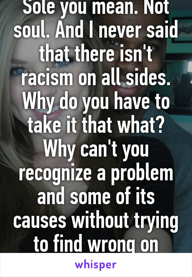 Sole you mean. Not soul. And I never said that there isn't racism on all sides. Why do you have to take it that what? Why can't you recognize a problem and some of its causes without trying to find wrong on other areas?