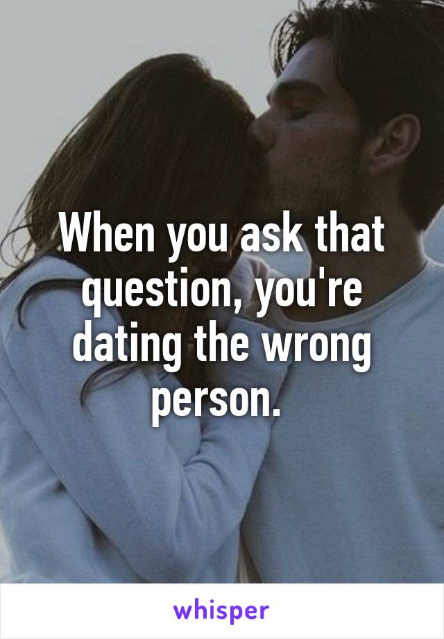 When you ask that question, you're dating the wrong person. 