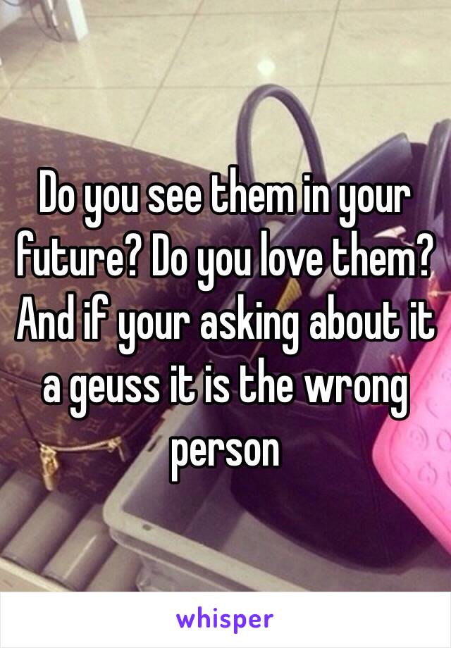 Do you see them in your future? Do you love them? And if your asking about it a geuss it is the wrong person