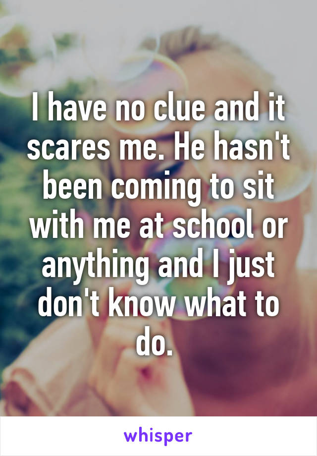 I have no clue and it scares me. He hasn't been coming to sit with me at school or anything and I just don't know what to do. 