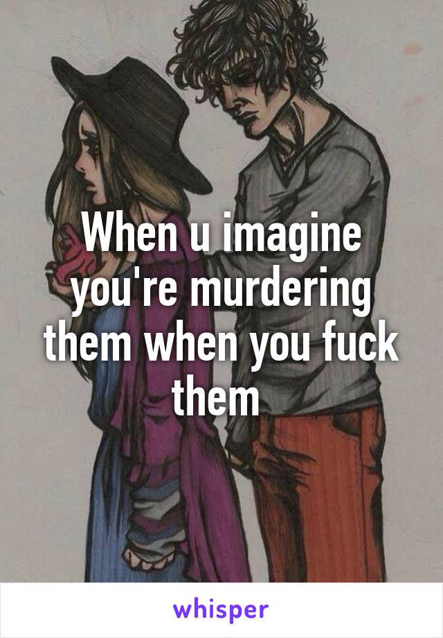 When u imagine you're murdering them when you fuck them 