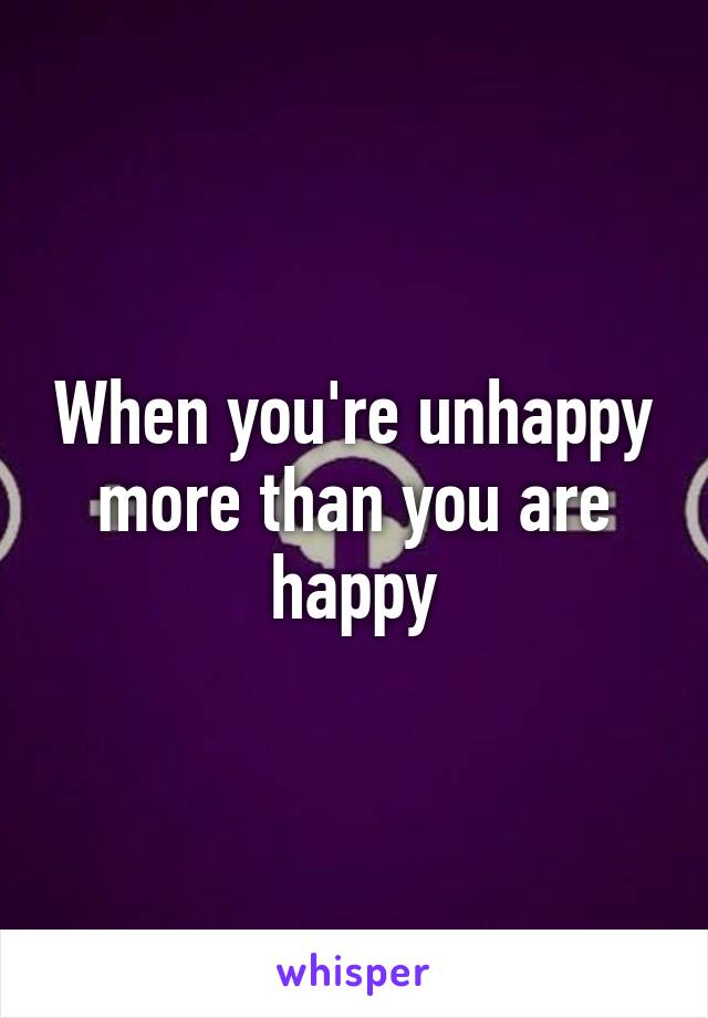 When you're unhappy more than you are happy