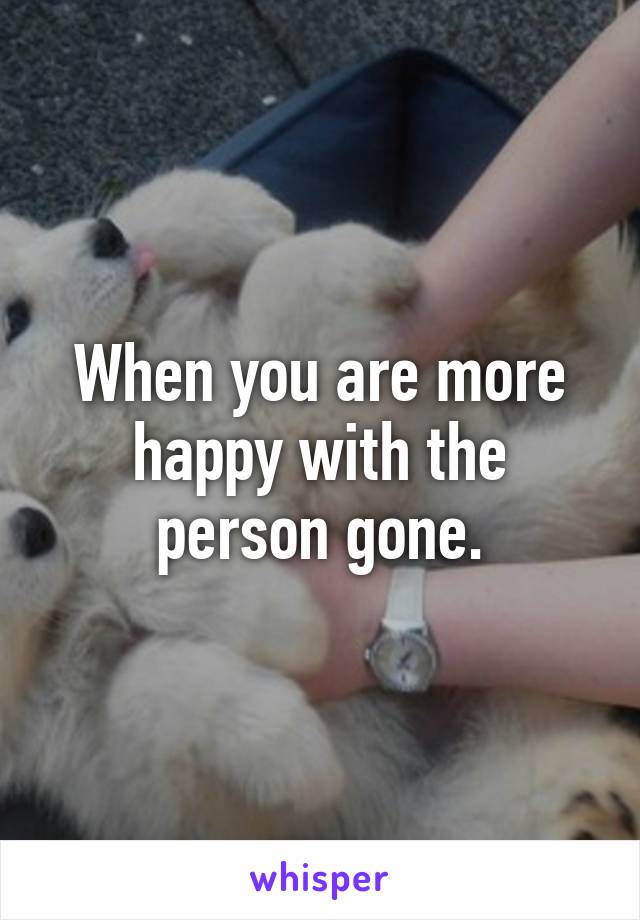 When you are more happy with the person gone.