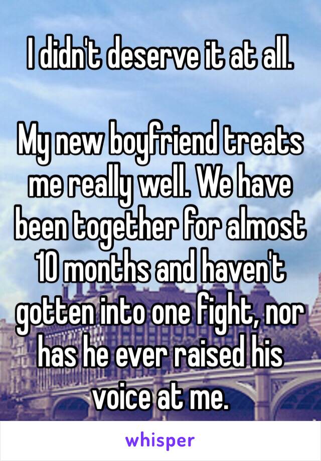 I didn't deserve it at all. 

My new boyfriend treats me really well. We have been together for almost 10 months and haven't gotten into one fight, nor has he ever raised his voice at me. 