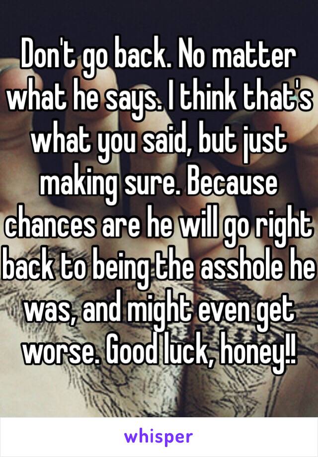 Don't go back. No matter what he says. I think that's what you said, but just making sure. Because chances are he will go right back to being the asshole he was, and might even get worse. Good luck, honey!!