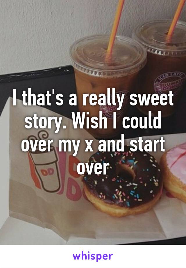 I that's a really sweet story. Wish I could over my x and start over