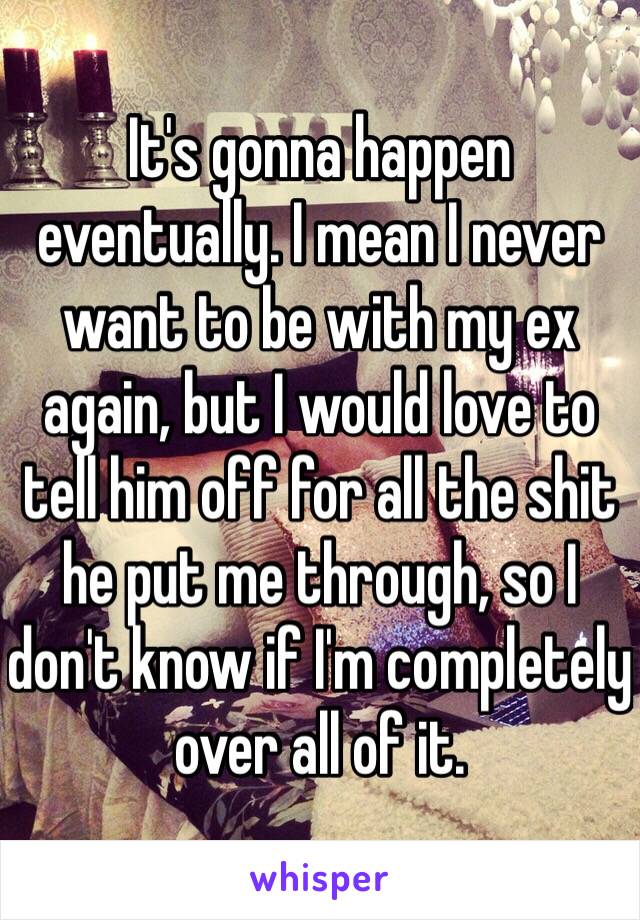 It's gonna happen eventually. I mean I never want to be with my ex again, but I would love to tell him off for all the shit he put me through, so I don't know if I'm completely over all of it. 