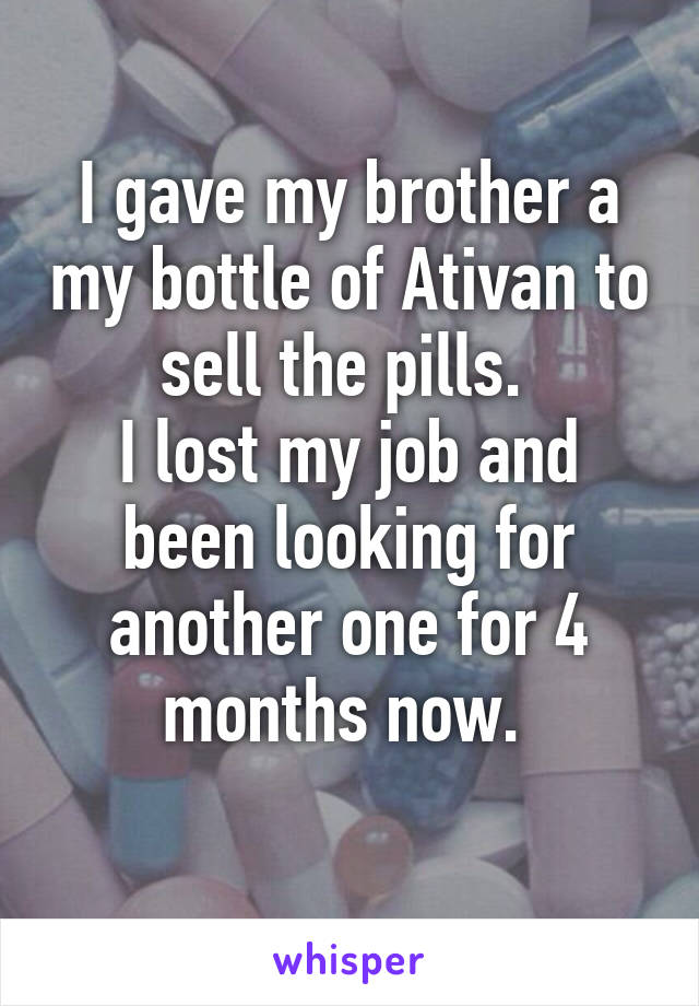 I gave my brother a my bottle of Ativan to sell the pills. 
I lost my job and been looking for another one for 4 months now. 
