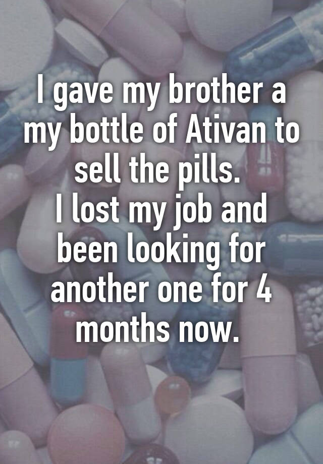 I gave my brother a my bottle of Ativan to sell the pills. 
I lost my job and been looking for another one for 4 months now. 
