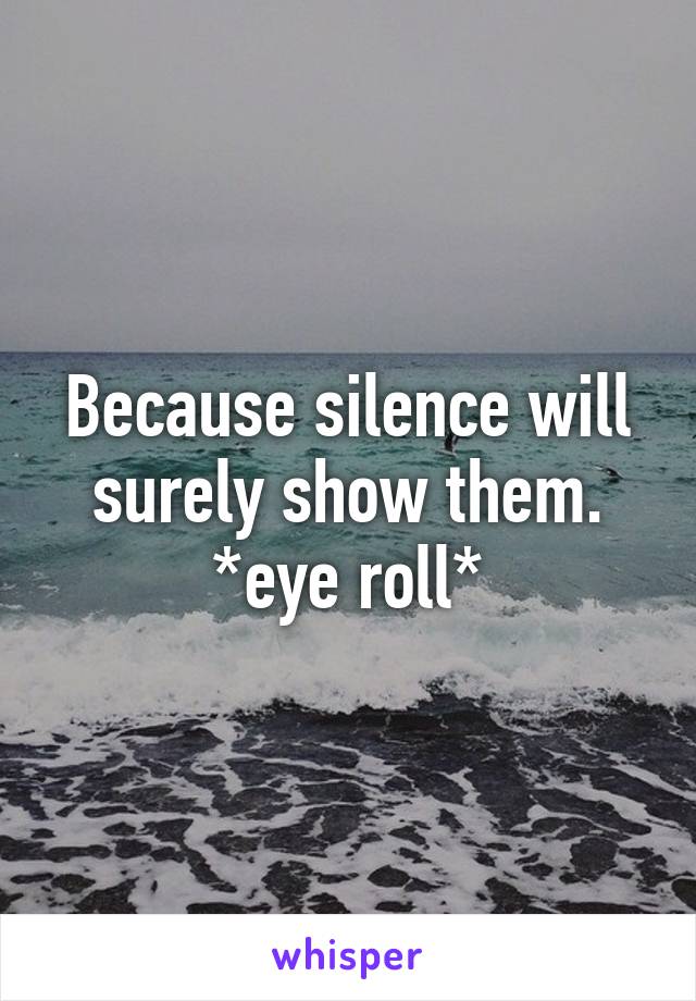 Because silence will surely show them. *eye roll*