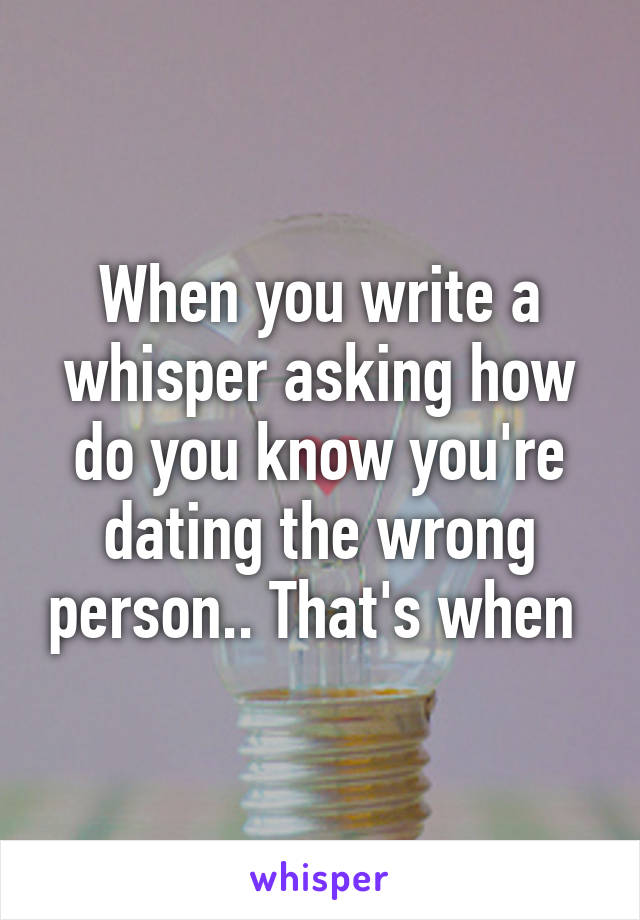 When you write a whisper asking how do you know you're dating the wrong person.. That's when 