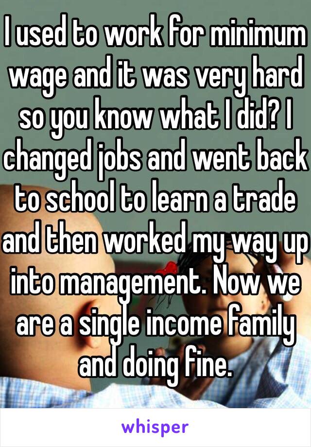 I used to work for minimum wage and it was very hard so you know what I did? I changed jobs and went back to school to learn a trade and then worked my way up into management. Now we are a single income family and doing fine. 