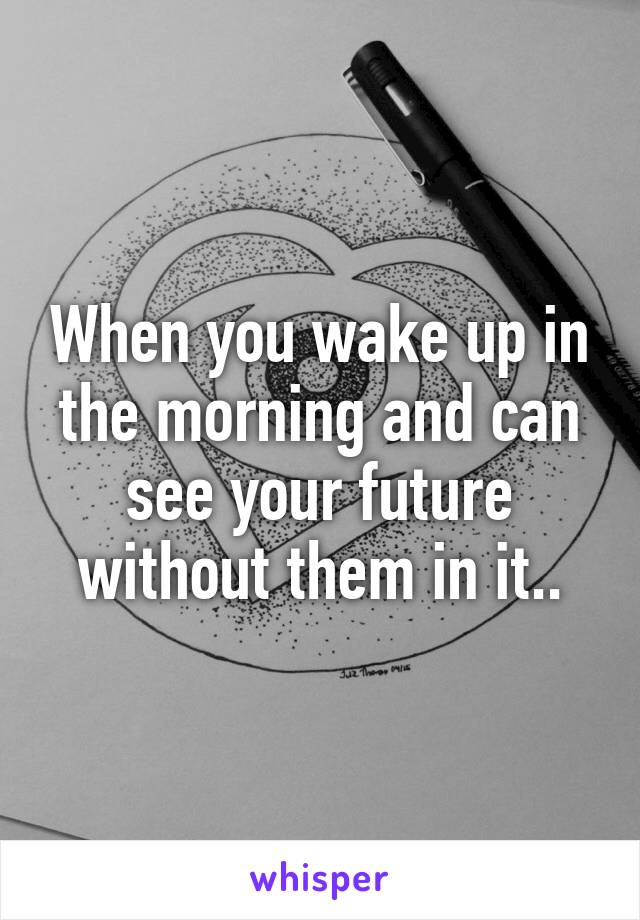 When you wake up in the morning and can see your future without them in it..