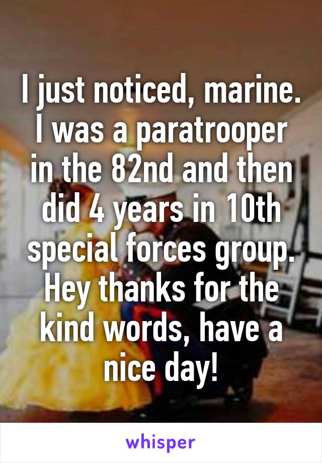 I just noticed, marine. I was a paratrooper in the 82nd and then did 4 years in 10th special forces group. Hey thanks for the kind words, have a nice day!