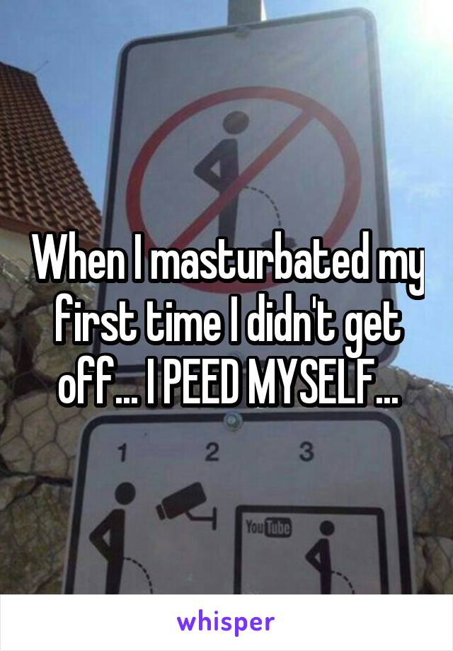 When I masturbated my first time I didn't get off... I PEED MYSELF...