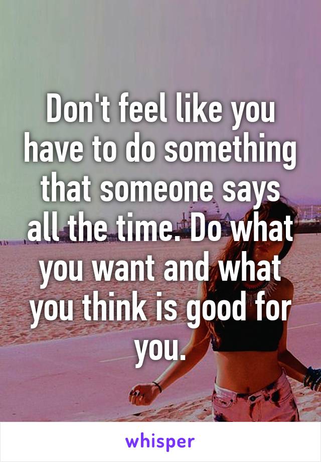 Don't feel like you have to do something that someone says all the time. Do what you want and what you think is good for you.