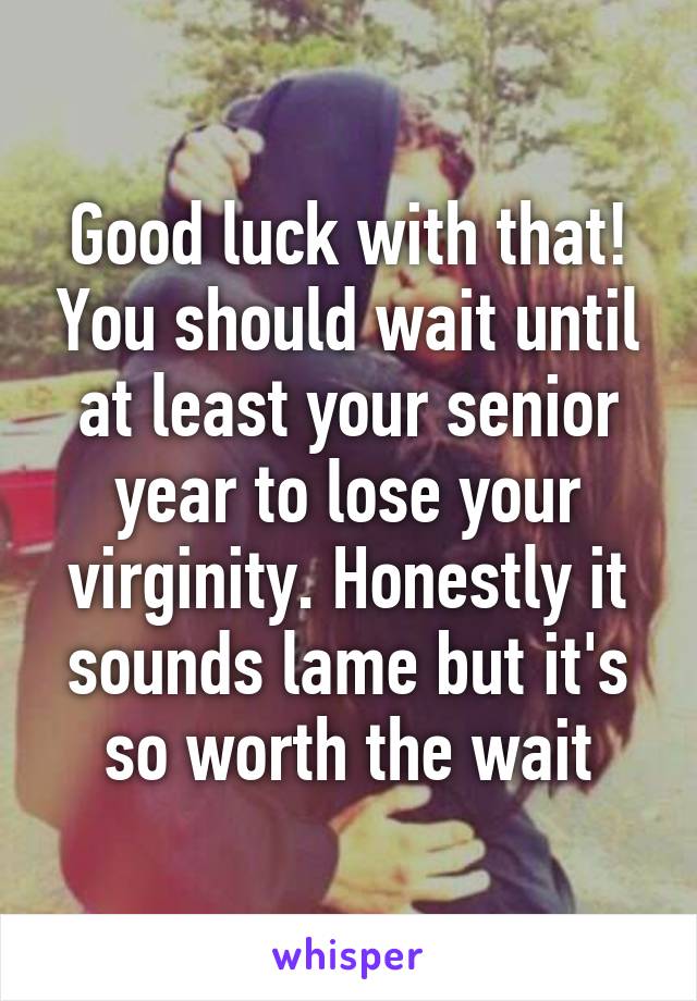 Good luck with that! You should wait until at least your senior year to lose your virginity. Honestly it sounds lame but it's so worth the wait