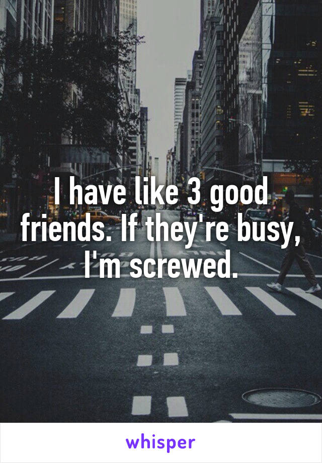I have like 3 good friends. If they're busy, I'm screwed.