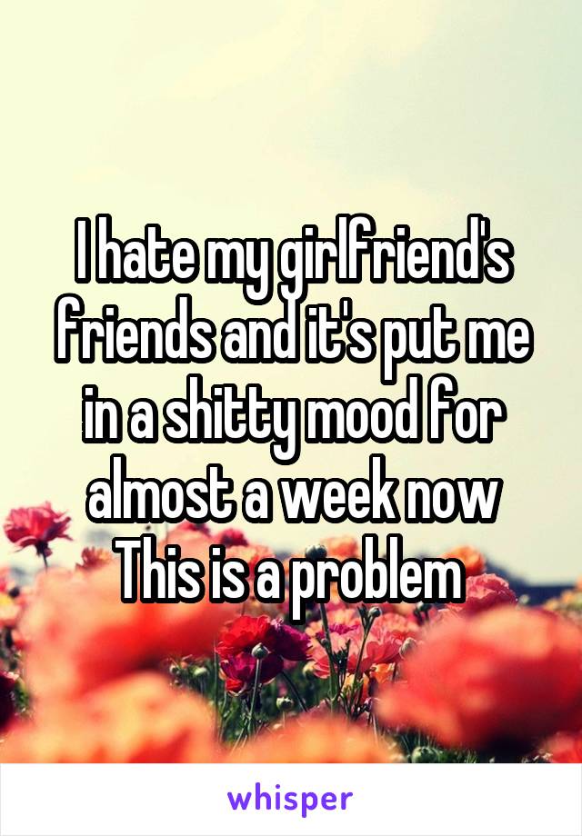 I hate my girlfriend's friends and it's put me in a shitty mood for almost a week now
This is a problem 