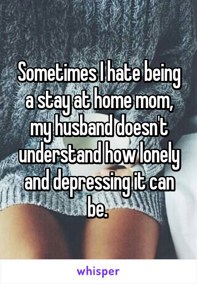 Sometimes I hate being a stay at home mom, my husband doesn't understand how lonely and depressing it can be. 